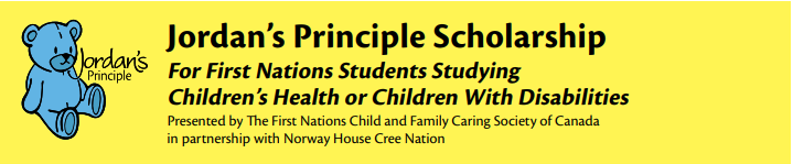 Jordan's Principle Scolarship. For fisrt nations students studying childrens health of children with disabilities. Presented by the First Nations Child andFamily Caring Scociety of Canada in partnership with Norway House Cree Nation