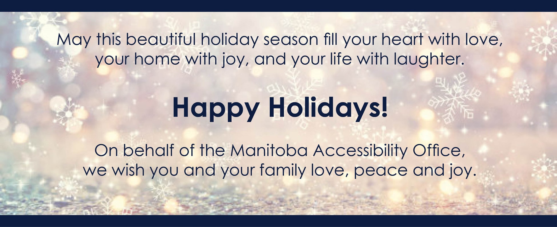Happy Holiday message. May this beautiful holiday season fill your heart with love, your home with joy, and your life with laughter. Happy Holidays! On behalf of the Manitoba Accessibility Office, we wish you and your family love, peace and joy. 